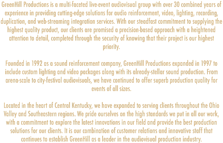 GreenHill Productions is a multi-faceted live-event audiovisual group with over 30 combined years of experience in providing cutting-edge solutions for audio reinforcement, video, lighting, recording, duplication, and web-streaming integration services. With our steadfast commitment to supplying the highest quality product, our clients are promised a precision-based approach with a heightened attention to detail, completed through the security of knowing that their project is our highest priority. Founded in 1992 as a sound reinforcement company, GreenHill Productions expanded in 1997 to include custom lighting and video packages along with its already-stellar sound production. From arena-scale to city-festival audiovisuals, we have continued to offer superb production quality for events of all sizes. Located in the heart of Central Kentucky, we have expanded to serving clients throughout the Ohio Valley and Southeastern regions. We pride ourselves on the high standards we put in all our work, with a commitment to explore the latest innovations in our field and provide the best production solutions for our clients. It is our combination of customer relations and innovative staff that continues to establish GreenHill as a leader in the audiovisual production industry.
